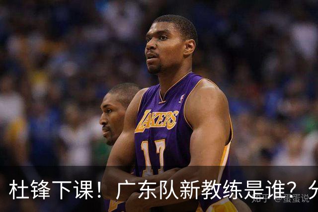 杜锋下课！广东队新教练是谁？分析3选1