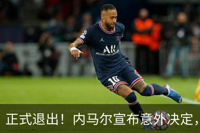 正式退出！内马尔宣布意外决定，巴西男足批准，安帅遗憾